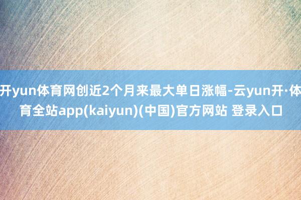 开yun体育网创近2个月来最大单日涨幅-云yun开·体育全站app(kaiyun)(中国)官方网站 登录入口