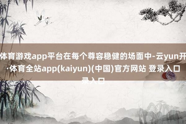 体育游戏app平台在每个尊容稳健的场面中-云yun开·体育全站app(kaiyun)(中国)官方网站 登录入口