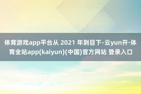 体育游戏app平台从 2021 年到目下-云yun开·体育全站app(kaiyun)(中国)官方网站 登录入口