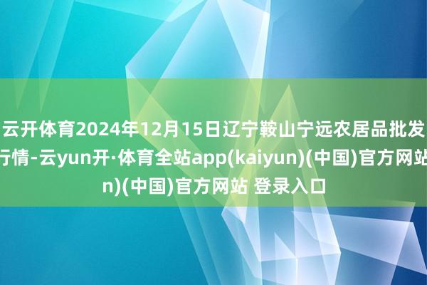 云开体育2024年12月15日辽宁鞍山宁远农居品批发商场价钱行情-云yun开·体育全站app(kaiyun)(中国)官方网站 登录入口