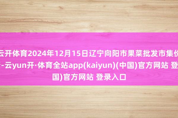 云开体育2024年12月15日辽宁向阳市果菜批发市集价钱行情-云yun开·体育全站app(kaiyun)(中国)官方网站 登录入口