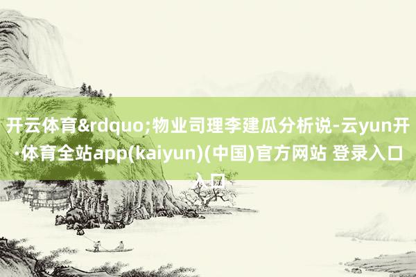 开云体育&rdquo;物业司理李建瓜分析说-云yun开·体育全站app(kaiyun)(中国)官方网站 登录入口