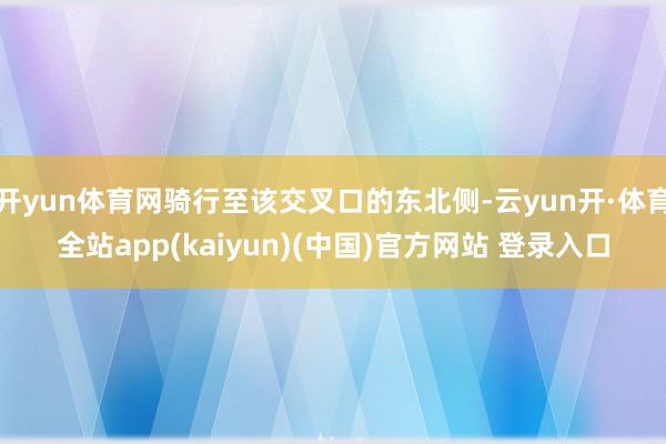 开yun体育网骑行至该交叉口的东北侧-云yun开·体育全站app(kaiyun)(中国)官方网站 登录入口