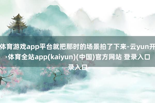 体育游戏app平台就把那时的场景拍了下来-云yun开·体育全站app(kaiyun)(中国)官方网站 登录入口