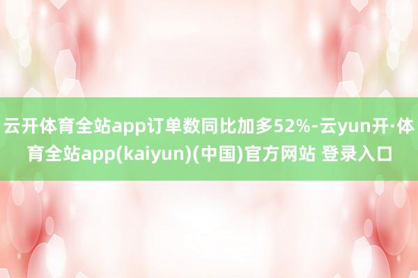 云开体育全站app订单数同比加多52%-云yun开·体育全站app(kaiyun)(中国)官方网站 登录入口