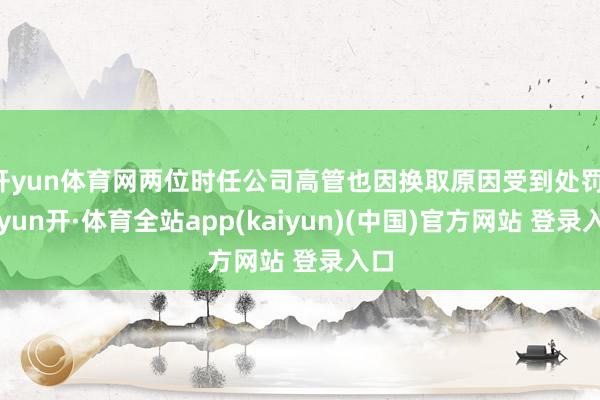 开yun体育网两位时任公司高管也因换取原因受到处罚-云yun开·体育全站app(kaiyun)(中国)官方网站 登录入口