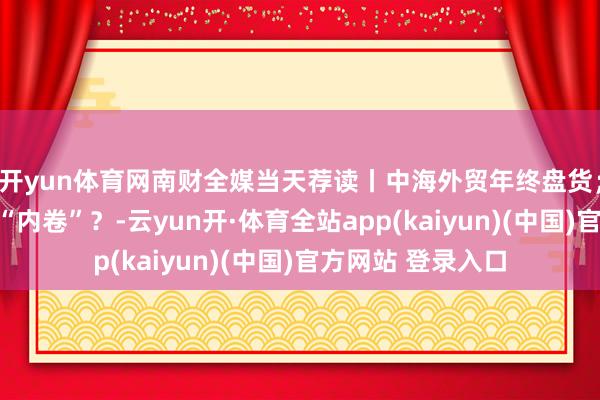 开yun体育网南财全媒当天荐读丨中海外贸年终盘货；怎样破题银行业“内卷”？-云yun开·体育全站app(kaiyun)(中国)官方网站 登录入口