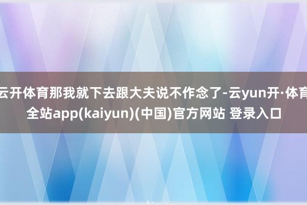 云开体育那我就下去跟大夫说不作念了-云yun开·体育全站app(kaiyun)(中国)官方网站 登录入口