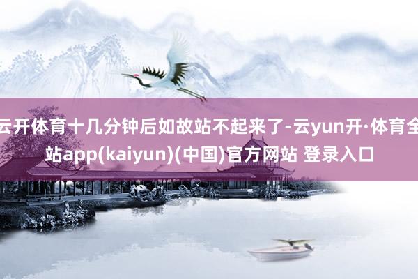 云开体育十几分钟后如故站不起来了-云yun开·体育全站app(kaiyun)(中国)官方网站 登录入口