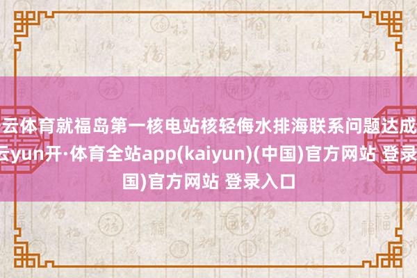 开云体育就福岛第一核电站核轻侮水排海联系问题达成共鸣-云yun开·体育全站app(kaiyun)(中国)官方网站 登录入口