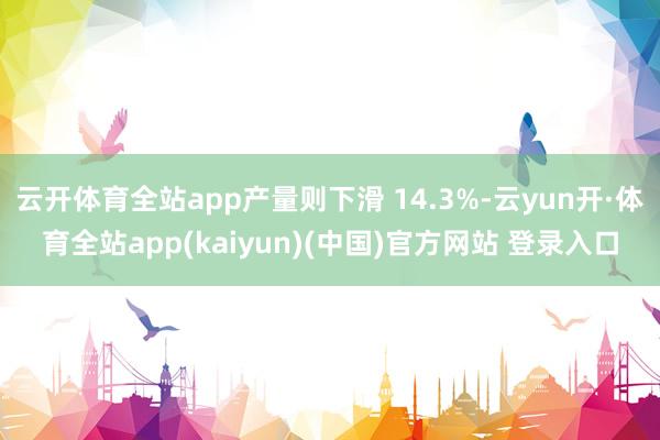 云开体育全站app产量则下滑 14.3%-云yun开·体育全站app(kaiyun)(中国)官方网站 登录入口
