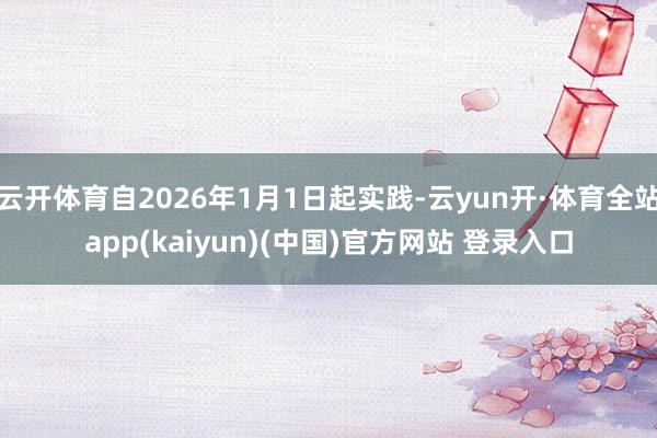 云开体育自2026年1月1日起实践-云yun开·体育全站app(kaiyun)(中国)官方网站 登录入口