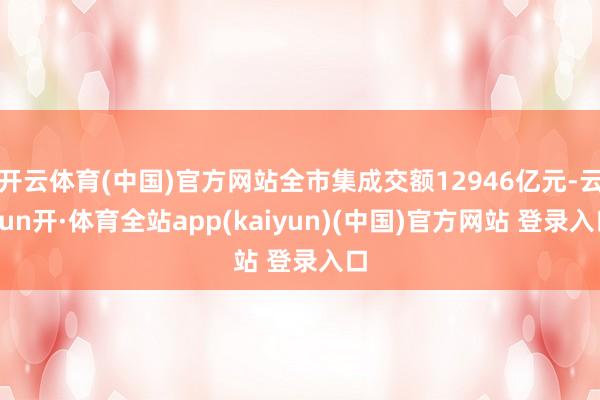 开云体育(中国)官方网站全市集成交额12946亿元-云yun开·体育全站app(kaiyun)(中国)官方网站 登录入口