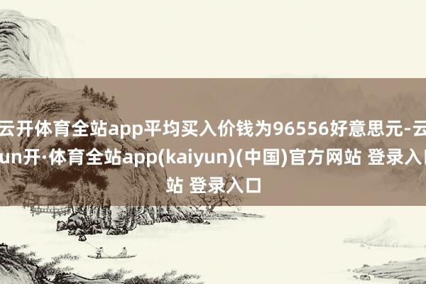云开体育全站app平均买入价钱为96556好意思元-云yun开·体育全站app(kaiyun)(中国)官方网站 登录入口