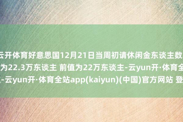 云开体育好意思国12月21日当周初请休闲金东谈主数21.9万东谈主 预期为22.3万东谈主 前值为22万东谈主-云yun开·体育全站app(kaiyun)(中国)官方网站 登录入口