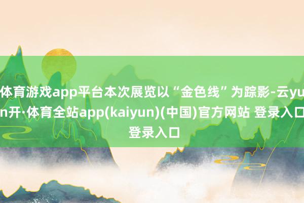 体育游戏app平台本次展览以“金色线”为踪影-云yun开·体育全站app(kaiyun)(中国)官方网站 登录入口