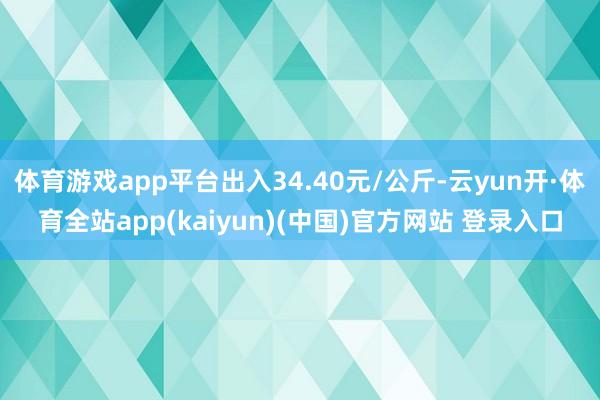 体育游戏app平台出入34.40元/公斤-云yun开·体育全站app(kaiyun)(中国)官方网站 登录入口
