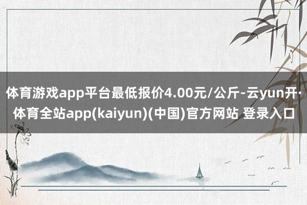 体育游戏app平台最低报价4.00元/公斤-云yun开·体育全站app(kaiyun)(中国)官方网站 登录入口