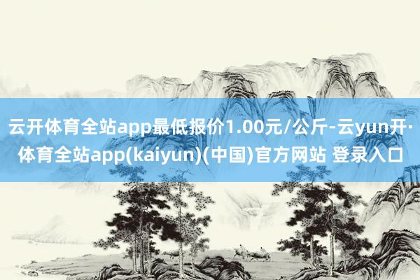 云开体育全站app最低报价1.00元/公斤-云yun开·体育全站app(kaiyun)(中国)官方网站 登录入口
