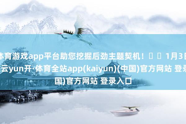 体育游戏app平台助您挖掘后劲主题契机! 1月3日下昼-云yun开·体育全站app(kaiyun)(中国)官方网站 登录入口