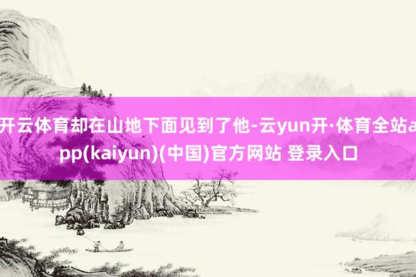 开云体育却在山地下面见到了他-云yun开·体育全站app(kaiyun)(中国)官方网站 登录入口