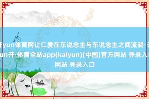 开yun体育网让仁爱在东说念主与东说念主之间流淌-云yun开·体育全站app(kaiyun)(中国)官方网站 登录入口
