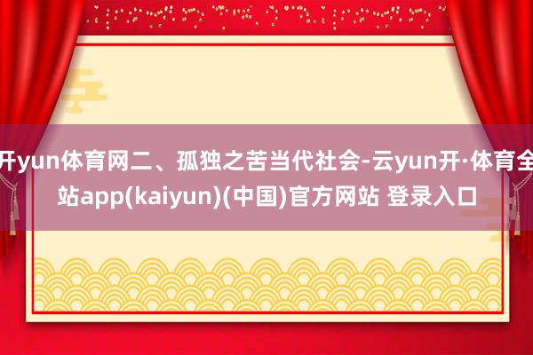 开yun体育网二、孤独之苦当代社会-云yun开·体育全站app(kaiyun)(中国)官方网站 登录入口