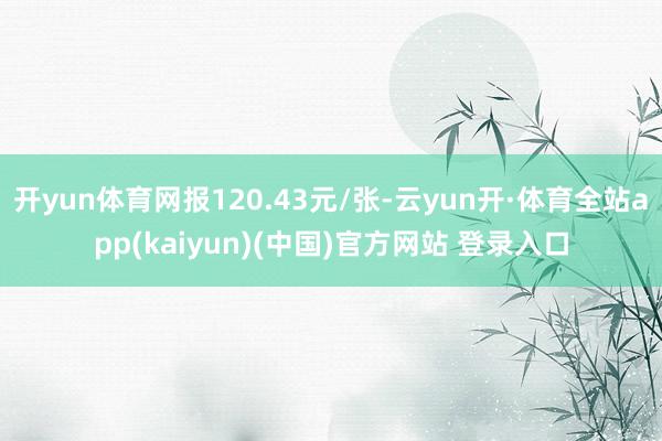 开yun体育网报120.43元/张-云yun开·体育全站app(kaiyun)(中国)官方网站 登录入口