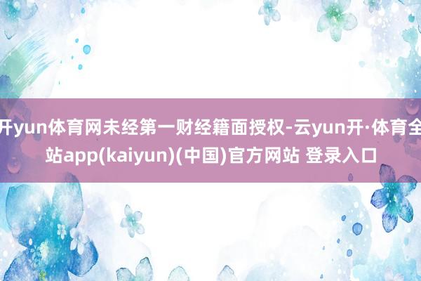 开yun体育网未经第一财经籍面授权-云yun开·体育全站app(kaiyun)(中国)官方网站 登录入口