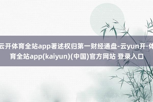 云开体育全站app著述权归第一财经通盘-云yun开·体育全站app(kaiyun)(中国)官方网站 登录入口