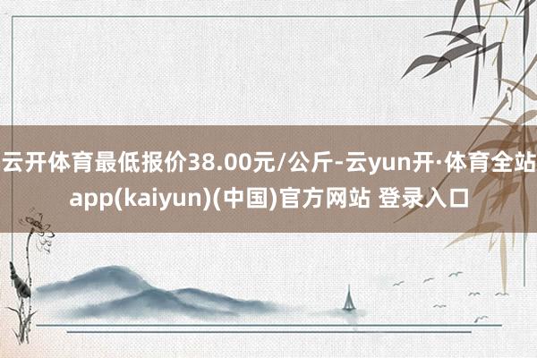 云开体育最低报价38.00元/公斤-云yun开·体育全站app(kaiyun)(中国)官方网站 登录入口