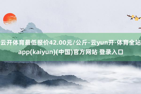 云开体育最低报价42.00元/公斤-云yun开·体育全站app(kaiyun)(中国)官方网站 登录入口