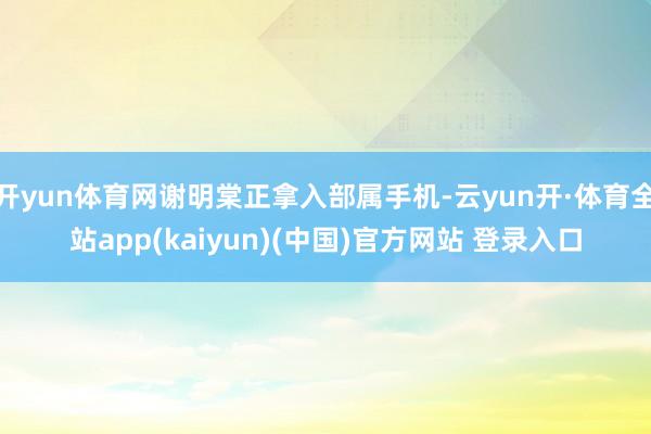 开yun体育网谢明棠正拿入部属手机-云yun开·体育全站app(kaiyun)(中国)官方网站 登录入口