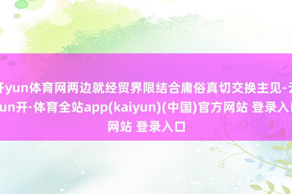 开yun体育网两边就经贸界限结合庸俗真切交换主见-云yun开·体育全站app(kaiyun)(中国)官方网站 登录入口