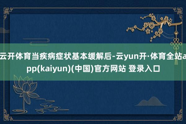云开体育当疾病症状基本缓解后-云yun开·体育全站app(kaiyun)(中国)官方网站 登录入口