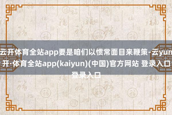 云开体育全站app要是咱们以惯常面目来鞭策-云yun开·体育全站app(kaiyun)(中国)官方网站 登录入口