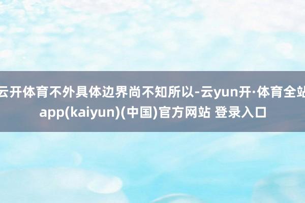 云开体育不外具体边界尚不知所以-云yun开·体育全站app(kaiyun)(中国)官方网站 登录入口