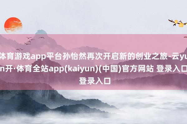 体育游戏app平台孙怡然再次开启新的创业之旅-云yun开·体育全站app(kaiyun)(中国)官方网站 登录入口