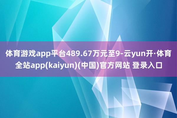 体育游戏app平台489.67万元至9-云yun开·体育全站app(kaiyun)(中国)官方网站 登录入口