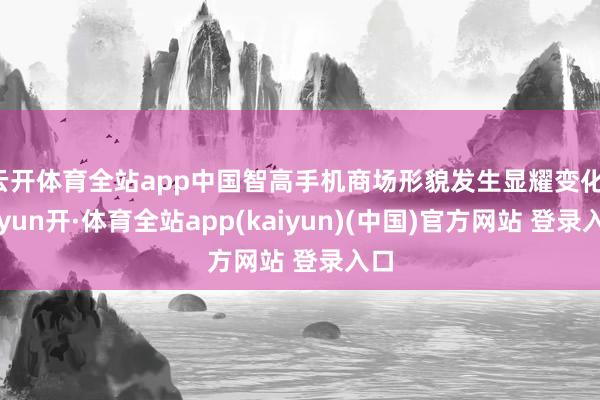 云开体育全站app中国智高手机商场形貌发生显耀变化-云yun开·体育全站app(kaiyun)(中国)官方网站 登录入口