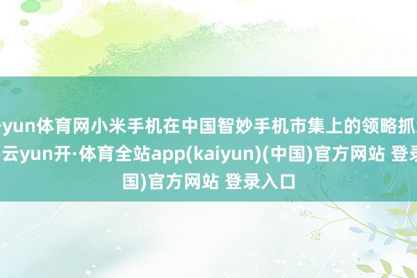 开yun体育网小米手机在中国智妙手机市集上的领略抓续矫捷-云yun开·体育全站app(kaiyun)(中国)官方网站 登录入口