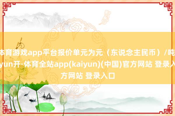 体育游戏app平台报价单元为元（东说念主民币）/吨-云yun开·体育全站app(kaiyun)(中国)官方网站 登录入口