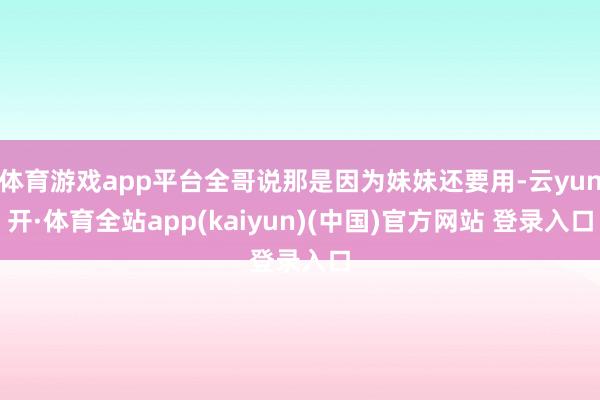 体育游戏app平台全哥说那是因为妹妹还要用-云yun开·体育全站app(kaiyun)(中国)官方网站 登录入口
