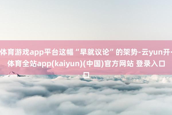 体育游戏app平台这幅“早就议论”的架势-云yun开·体育全站app(kaiyun)(中国)官方网站 登录入口