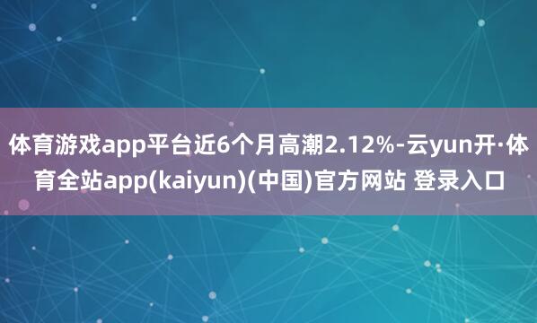 体育游戏app平台近6个月高潮2.12%-云yun开·体育全站app(kaiyun)(中国)官方网站 登录入口