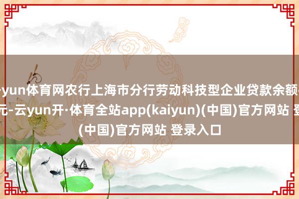 开yun体育网农行上海市分行劳动科技型企业贷款余额破损千亿元-云yun开·体育全站app(kaiyun)(中国)官方网站 登录入口